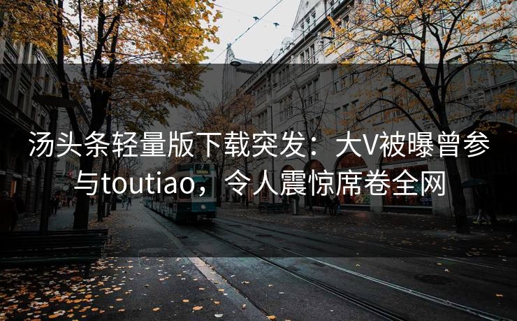 汤头条轻量版下载突发：大V被曝曾参与toutiao，令人震惊席卷全网