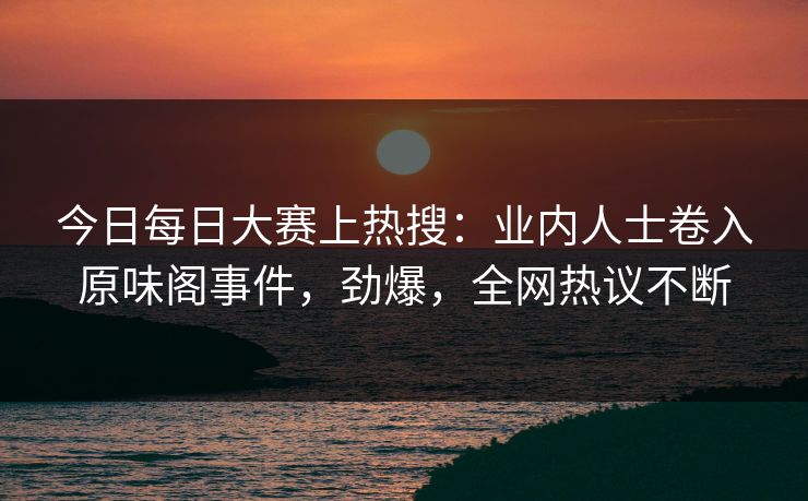 今日每日大赛上热搜：业内人士卷入原味阁事件，劲爆，全网热议不断