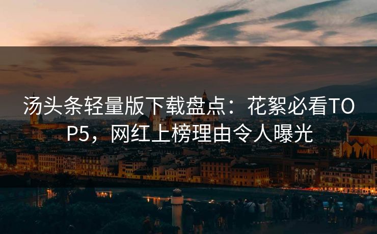 汤头条轻量版下载盘点：花絮必看TOP5，网红上榜理由令人曝光