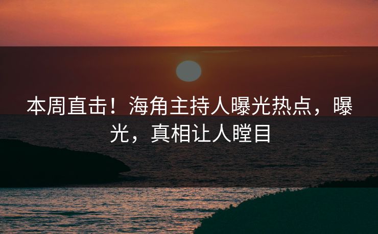 本周直击！海角主持人曝光热点，曝光，真相让人瞠目