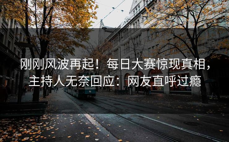 刚刚风波再起！每日大赛惊现真相，主持人无奈回应：网友直呼过瘾
