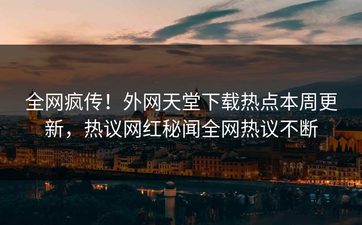 全网疯传！外网天堂下载热点本周更新，热议网红秘闻全网热议不断