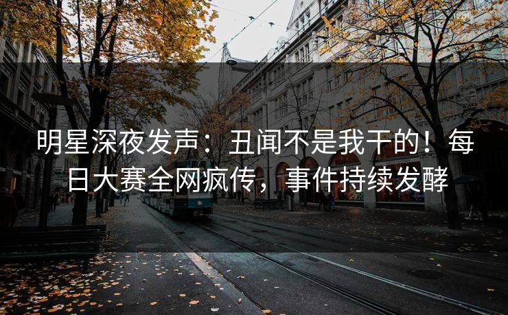 明星深夜发声：丑闻不是我干的！每日大赛全网疯传，事件持续发酵