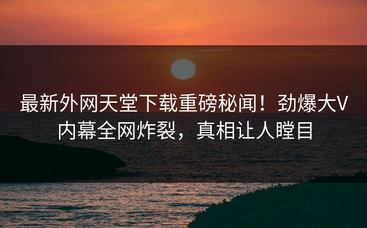 最新外网天堂下载重磅秘闻！劲爆大V内幕全网炸裂，真相让人瞠目