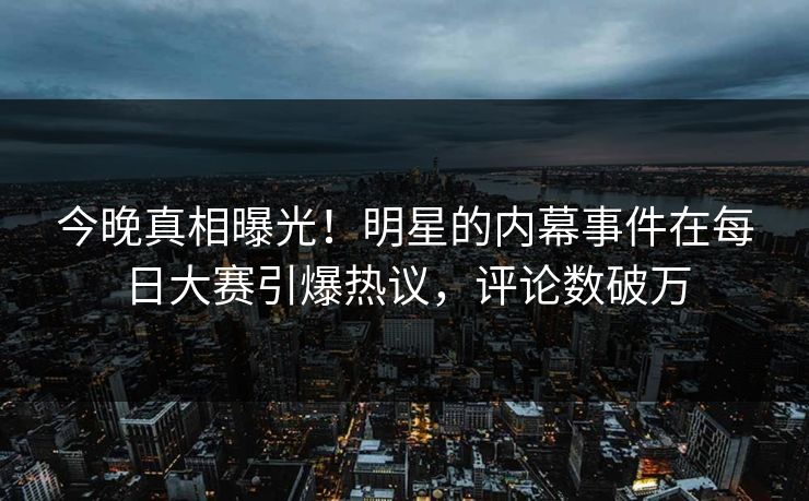 今晚真相曝光！明星的内幕事件在每日大赛引爆热议，评论数破万