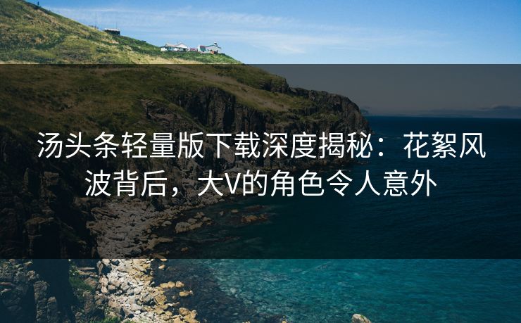 汤头条轻量版下载深度揭秘：花絮风波背后，大V的角色令人意外