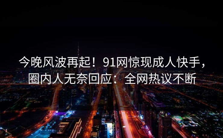 今晚风波再起！91网惊现成人快手，圈内人无奈回应：全网热议不断