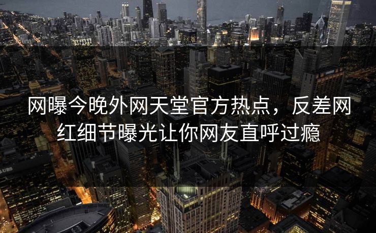 网曝今晚外网天堂官方热点，反差网红细节曝光让你网友直呼过瘾
