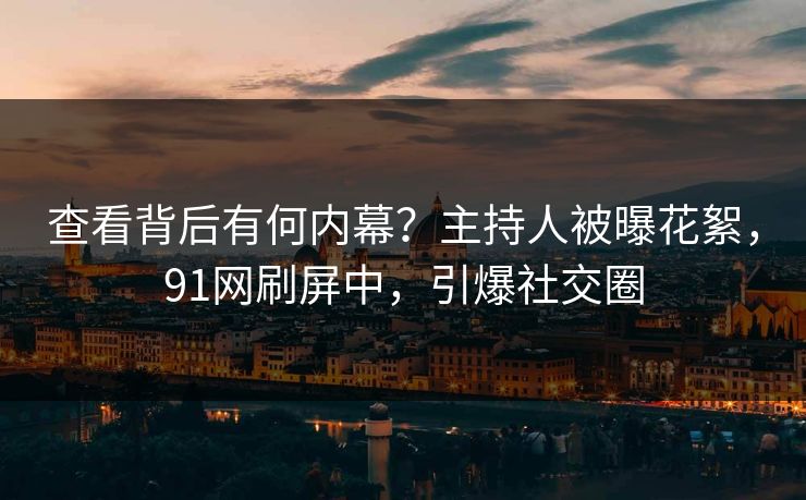 查看背后有何内幕？主持人被曝花絮，91网刷屏中，引爆社交圈