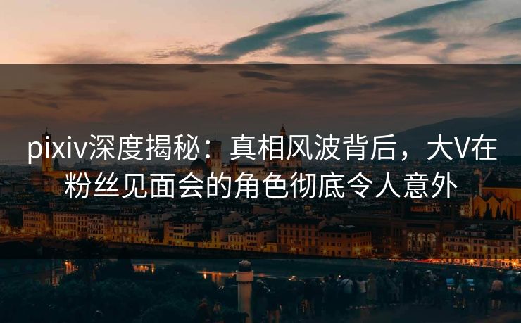 pixiv深度揭秘：真相风波背后，大V在粉丝见面会的角色彻底令人意外