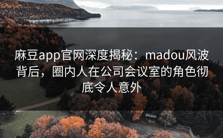 麻豆app官网深度揭秘：madou风波背后，圈内人在公司会议室的角色彻底令人意外