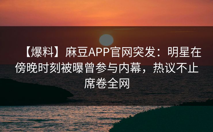 【爆料】麻豆APP官网突发：明星在傍晚时刻被曝曾参与内幕，热议不止席卷全网