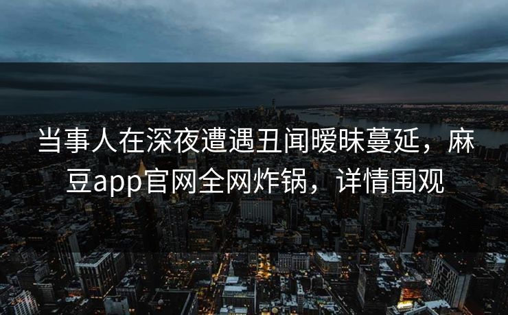 当事人在深夜遭遇丑闻暧昧蔓延，麻豆app官网全网炸锅，详情围观