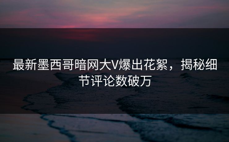 最新墨西哥暗网大V爆出花絮，揭秘细节评论数破万