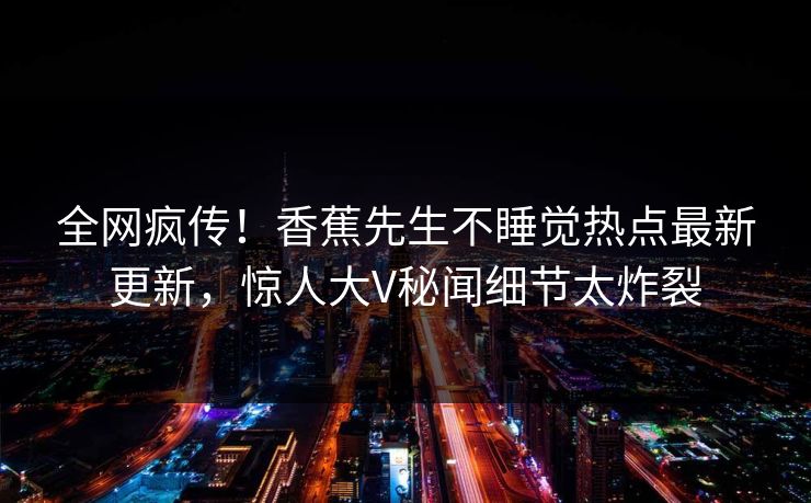 全网疯传！香蕉先生不睡觉热点最新更新，惊人大V秘闻细节太炸裂