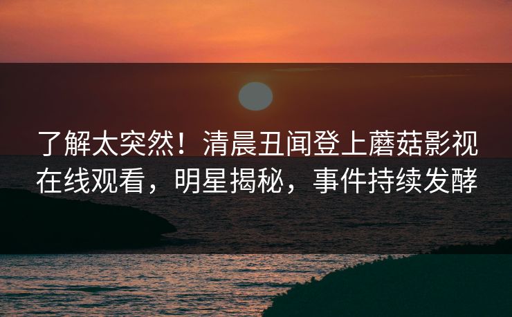 了解太突然！清晨丑闻登上蘑菇影视在线观看，明星揭秘，事件持续发酵