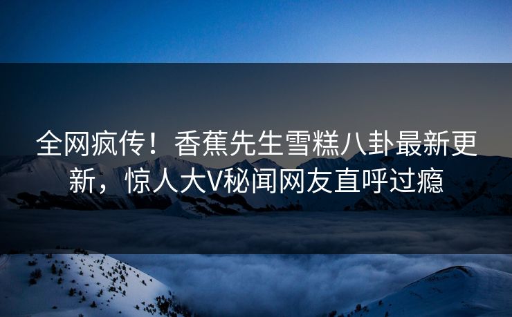 全网疯传!香蕉先生雪糕八卦最新更新,惊人大V秘闻网友直呼过瘾 全网疯传!香蕉先生雪糕八卦最新更新,惊人大V秘闻网友直呼过瘾