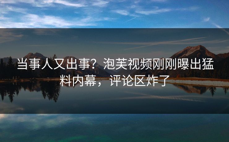 当事人又出事？泡芙视频刚刚曝出猛料内幕，评论区炸了