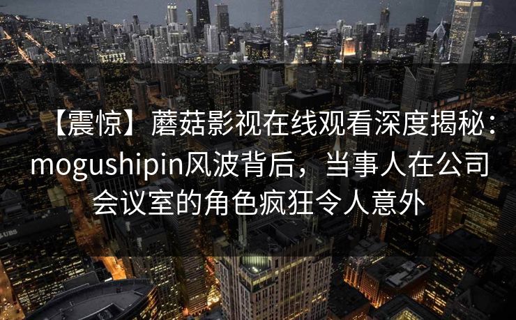 【震惊】蘑菇影视在线观看深度揭秘：mogushipin风波背后，当事人在公司会议室的角色疯狂令人意外
