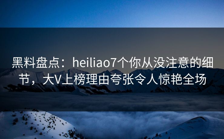 黑料盘点：heiliao7个你从没注意的细节，大V上榜理由夸张令人惊艳全场