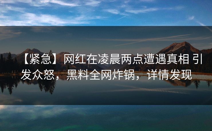 【紧急】网红在凌晨两点遭遇真相 引发众怒，黑料全网炸锅，详情发现
