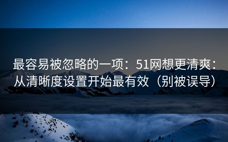 最容易被忽略的一项：51网想更清爽：从清晰度设置开始最有效（别被误导）
