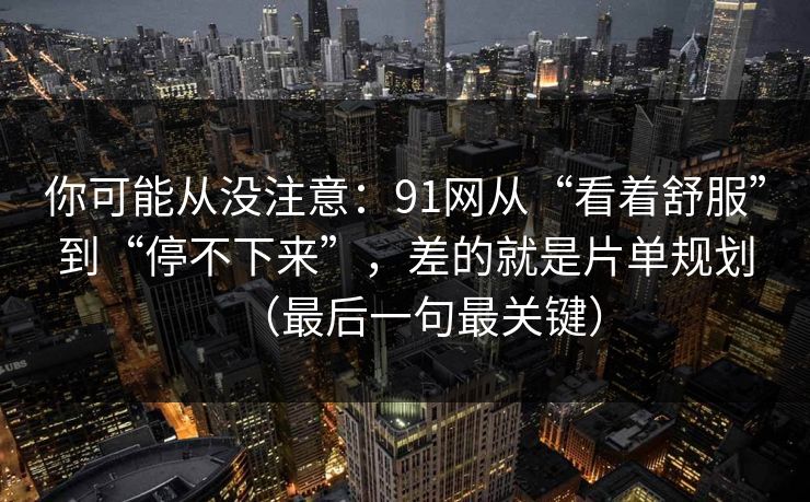你可能从没注意：91网从“看着舒服”到“停不下来”，差的就是片单规划（最后一句最关键）