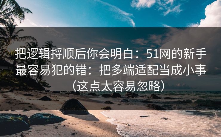 把逻辑捋顺后你会明白：51网的新手最容易犯的错：把多端适配当成小事（这点太容易忽略）