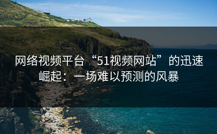 网络视频平台“51视频网站”的迅速崛起：一场难以预测的风暴