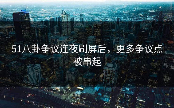 51八卦争议连夜刷屏后，更多争议点被串起