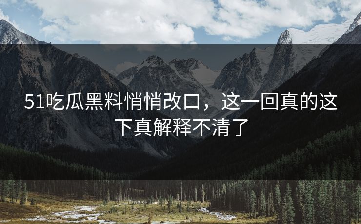 51吃瓜黑料悄悄改口，这一回真的这下真解释不清了